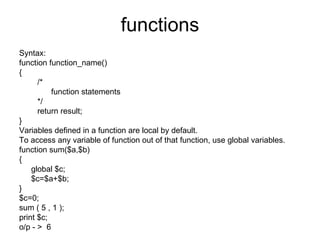 functions Syntax: function function_name() { /* function statements */ return result; } Variables defined in a function are local by default. To access any variable of function out of that function, use global variables. function sum($a,$b) { global $c; $c=$a+$b; } $c=0; sum ( 5 , 1 );  print $c; o/p - >  6 