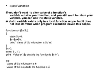 Static Variables If you don't want  to alter value of a function’s  variable outside your function, and you still want to retain your variable, you can use the static variable.  A static variable exists only in a local function scope, but it does not lose its value when program execution leaves this scope. function sum($a,$b) { static $c=0; $c=$a+$b; print “ Value of \$c in function is $c \n”; } $c=3; sum ( 5 , 1 );  print “ Value of \$c outside the function is $c \n”; o/p Value of \$c in function is 6 Value of \$c in outside the function is  3 