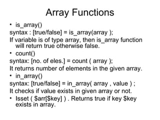 Array Functions is_array() syntax : [true/false] = is_array(array ); If variable is of type array, then is_array function will return true otherwise false. count() syntax: [no. of eles.] = count ( array ); It returns number of elements in the given array. in_array() syntax: [true/false] = in_array( array , value ) ; It checks if value exists in given array or not. Isset ( $arr[$key] ) . Returns true if key $key exists in array. 