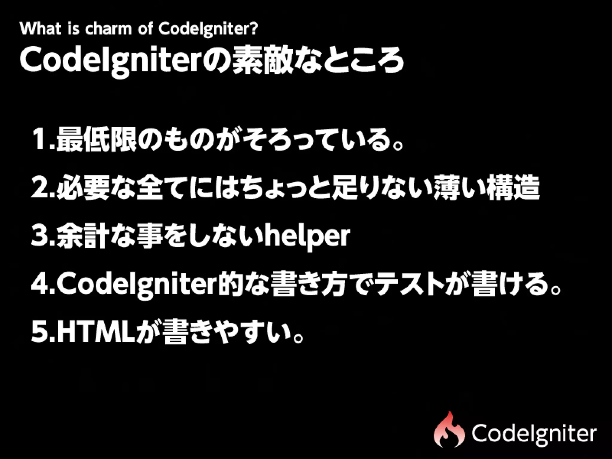 Wtiscam fCdIgit r
 h hr o oe n e?
 a
CodeIgniterの素敵なところ

1.最低限のものがそろっている。
2.必要な全てにはちょっと足りない薄い構造
3.余計な事をしないhelper
4.CodeIgniter的な書き方でテストが書ける。
5.HTMLが書きやすい。


                      CodeIgniter
 