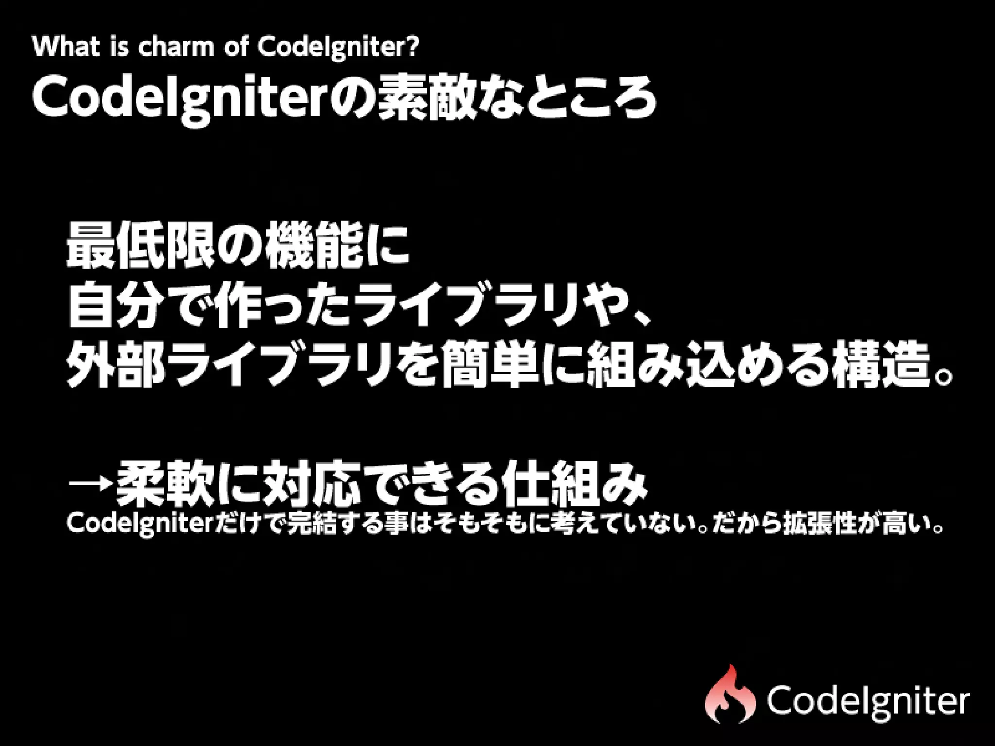 Wtiscam fCdIgit r
 h hr o oe n e?
 a
CodeIgniterの素敵なところ

最   低   限 の   機   能 に 

自   分 で 作 っ た ラ イ ブ ラ リ や         、

外   部 ラ イ ブ ラ リ を 簡       単 に 組   み    込   め る 構   造   。



→ 柔 軟 に 対 応 で き る 仕 組 み 
CodeIgniterだけで完結する事はそもそもに考えていない。だから拡張性が高い。




                                            CodeIgniter
 