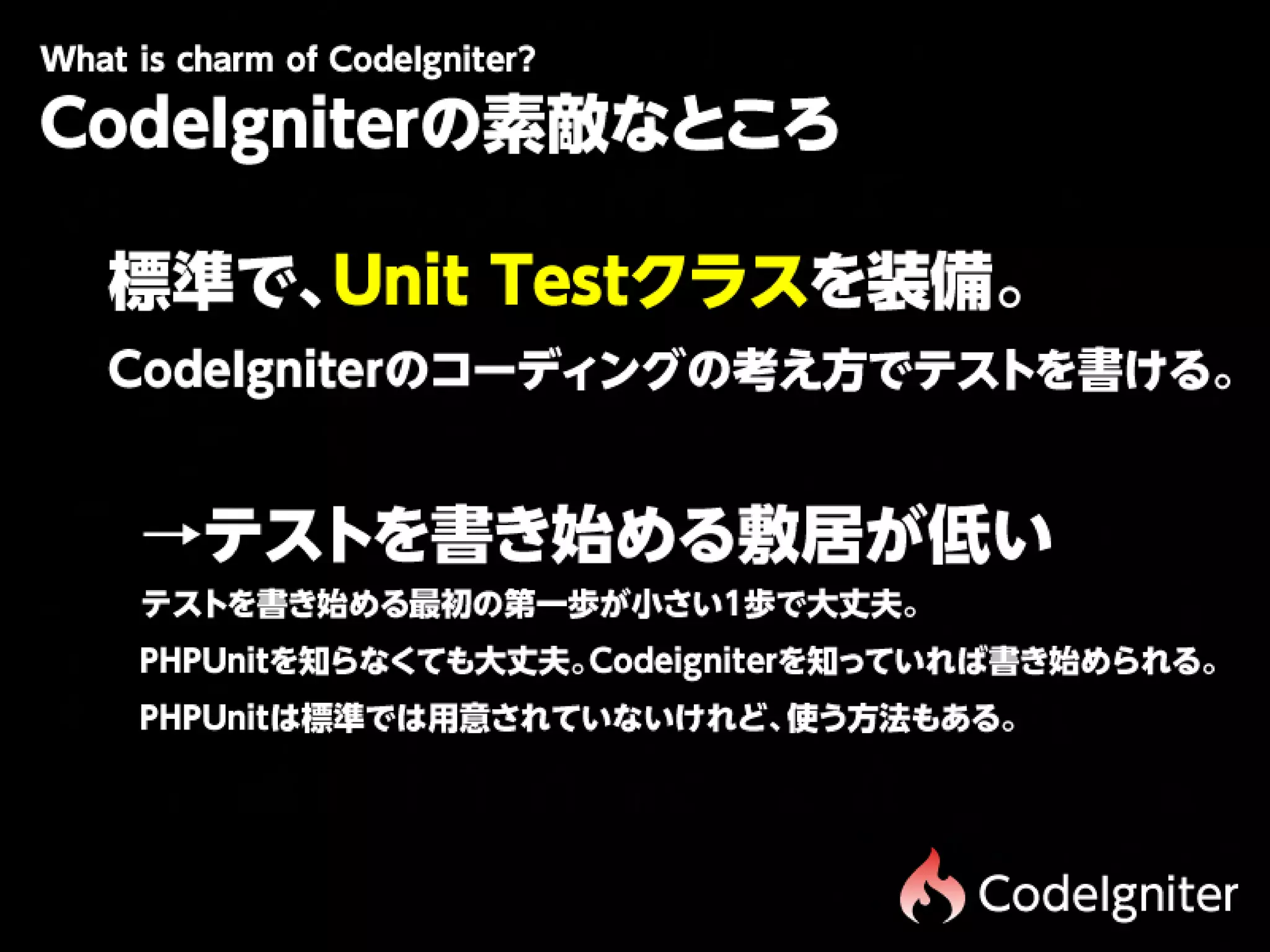 Wtiscam fCdIgit r
 h hr o oe n e?
 a
CodeIgniterの素敵なところ

 標準で、Unit Testクラスを装備。
 CodeIgniterのコーディングの考え方でテストを書ける。


 　→テストを書き始める敷居が低い
  テストを書き始める最初の第一歩が小さい1歩で大丈夫。
 　PHPUnitを知らなくても大丈夫。Codeigniterを知っていれば書き始められる。
 　PHPUnitは標準では用意されていないけれど、使う方法もある。




                                   CodeIgniter
 