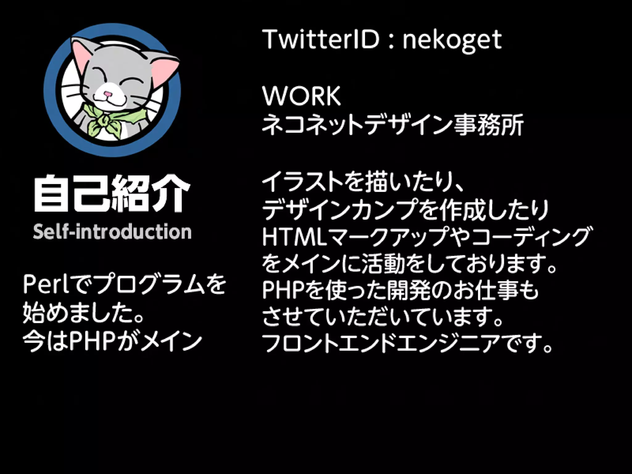 TwitterID : nekoget

               WORK
               ネコネッ トデザイン事務所


自己紹介               イラストを描いたり、
                   デザインカンプを作成したり
 Self-introduction HTMLマークアップやコーディング
                   をメインに活動をしております。
Perlでプログラムを　 PHPを使った開発のお仕事も
始めました。       
     させていただいています。
今はPHPがメイン          フロントエンドエンジニアです。
 