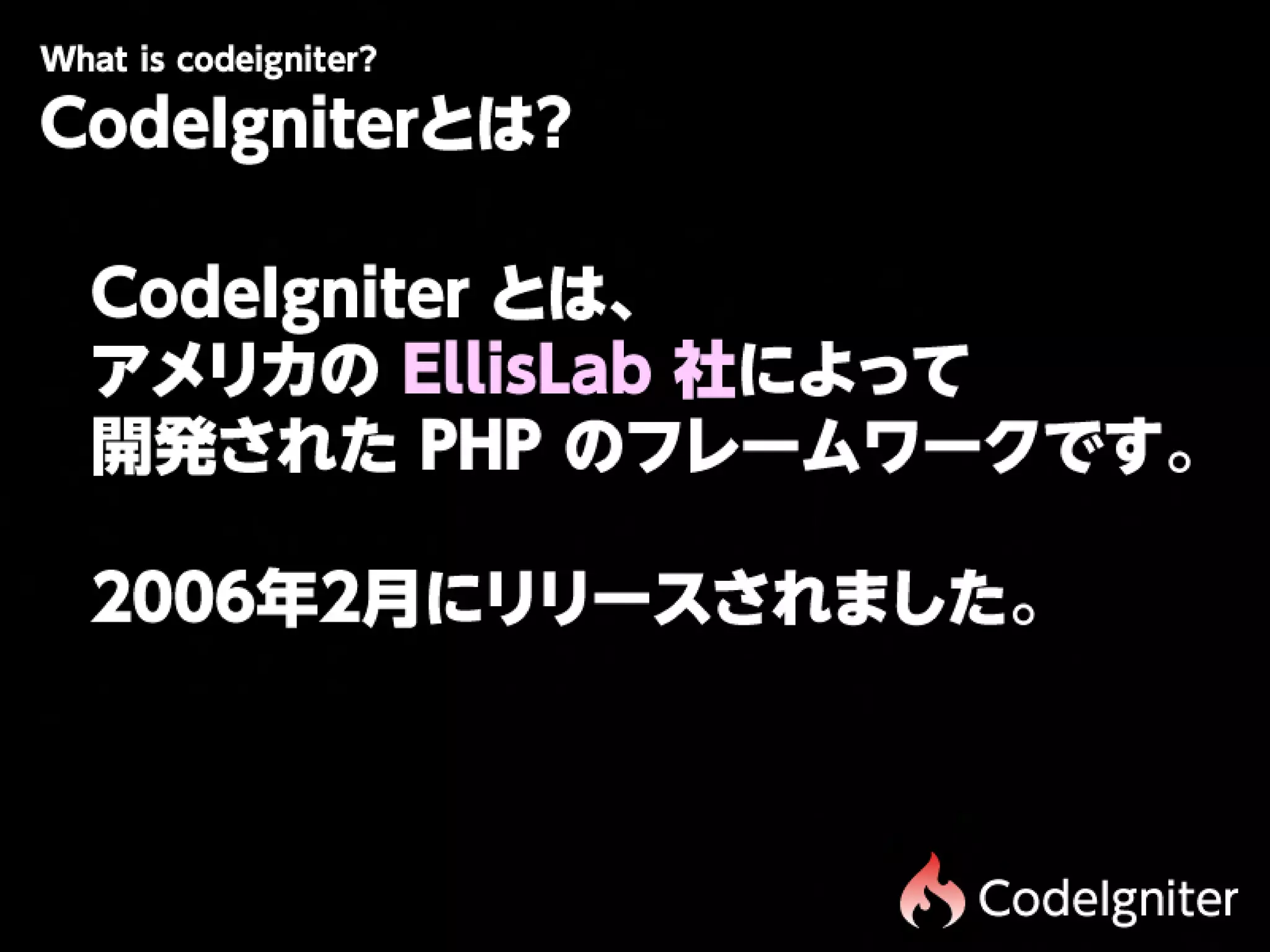 Wtiscdigit r
 h oe n e?
 a
CodeIgniterとは?

 CodeIgniter とは、
 アメリカの EllisLab 社によって
 開発された PHP のフレームワークです。

 2006年2月にリリースされました。



                 CodeIgniter
 