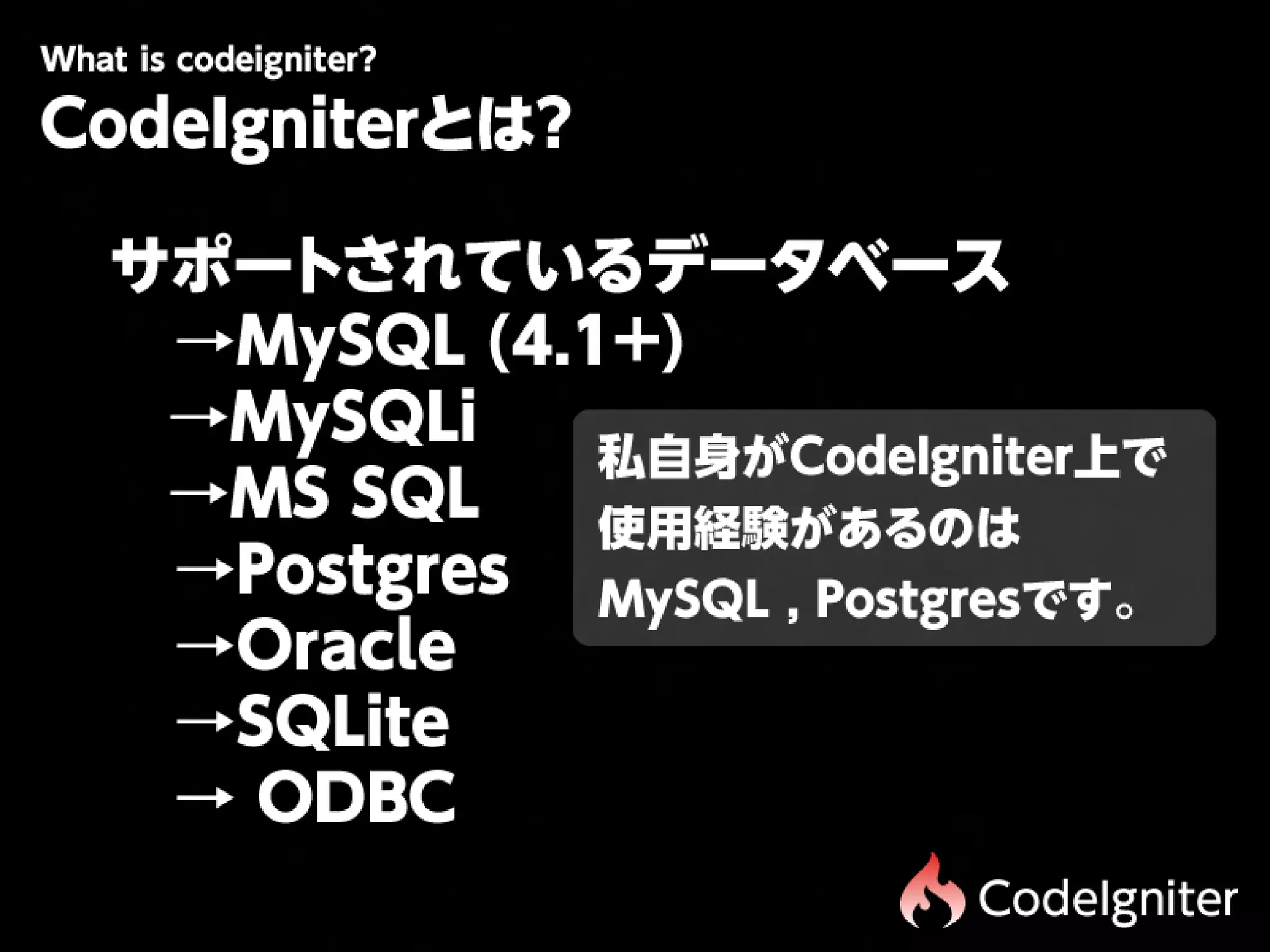 Wtiscdigit r
 h oe n e?
 a
CodeIgniterとは?

 サポートされているデータベース
 　→MySQL
(4.1+)
 
 →MySQLi
             私自身がCodeIgniter上で
 
 →MS
SQL
  使用経験があるのは
 　→Postgres
 MySQL
,
Postgresです。
 　→Oracle
 　→SQLite
 　→
ODBC
                          CodeIgniter
 