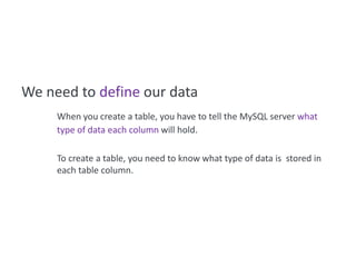We need to define our data
     When you create a table, you have to tell the MySQL server what
     type of data each column will hold.

     To create a table, you need to know what type of data is stored in
     each table column.
 