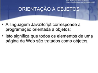 ORIENTAÇÃO A OBJETOS 
• A linguagem JavaScript corresponde a 
programação orientada a objetos; 
• Isto significa que todos os elementos de uma 
página da Web são tratados como objetos. 
 
