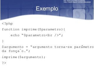 Exemplo 
<?php 
function imprime($parametro){ 
echo “$parametro<br />”; 
} 
$argumento = “argumento torna-se parâmetro 
da função.”; 
imprime($argumento); 
?> 
 