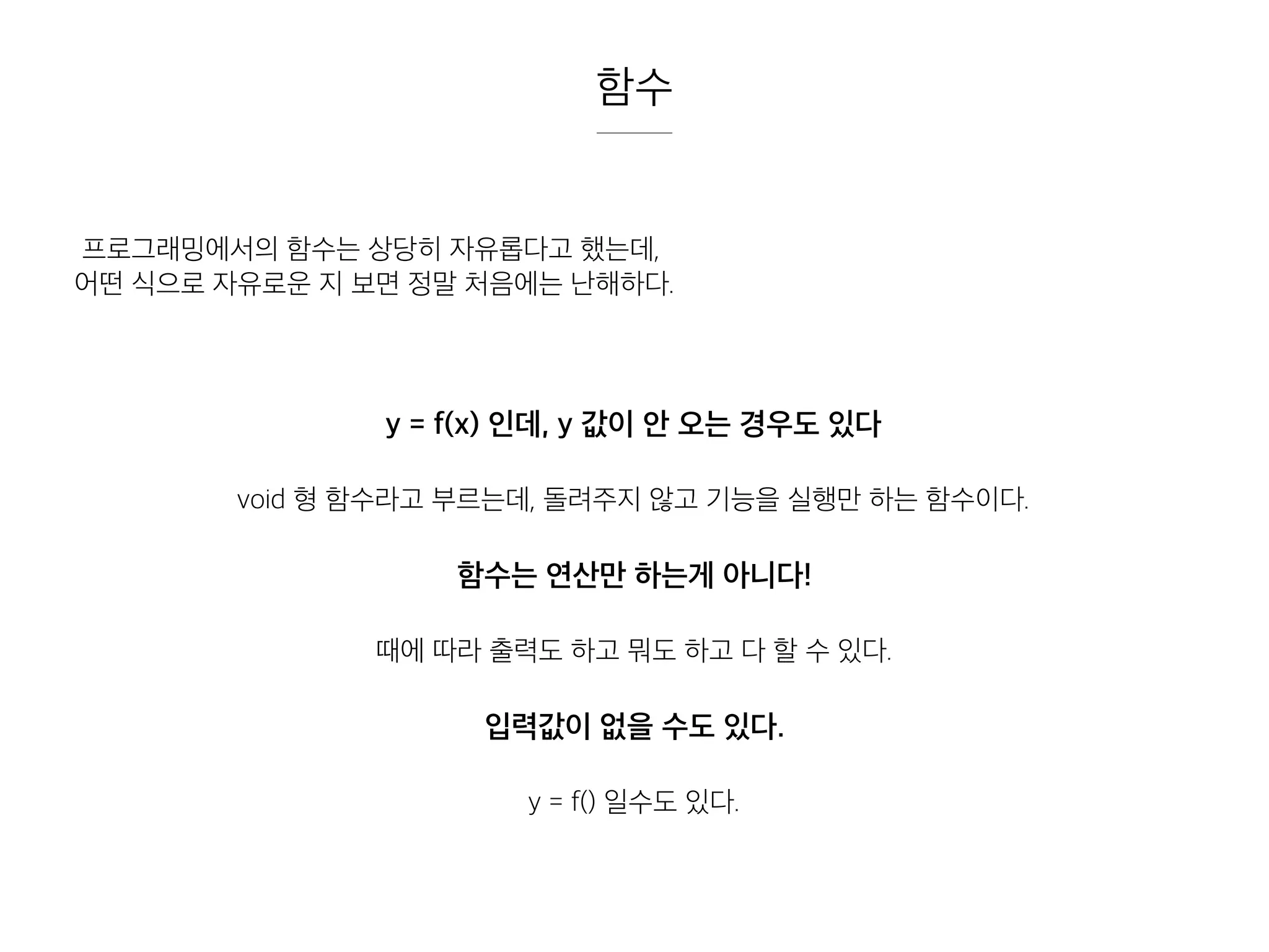 함수
프로그래밍에서의 함수는 상당히 자유롭다고 했는데,
어떤 식으로 자유로운 지 보면 정말 처음에는 난해하다.
y = f(x) 인데, y 값이 안 오는 경우도 있다
void 형 함수라고 부르는데, 돌려주지 않고 기능을 실행만 하는 함수이다.
함수는 연산만 하는게 아니다!
때에 따라 출력도 하고 뭐도 하고 다 할 수 있다.
입력값이 없을 수도 있다.
y = f() 일수도 있다.
 