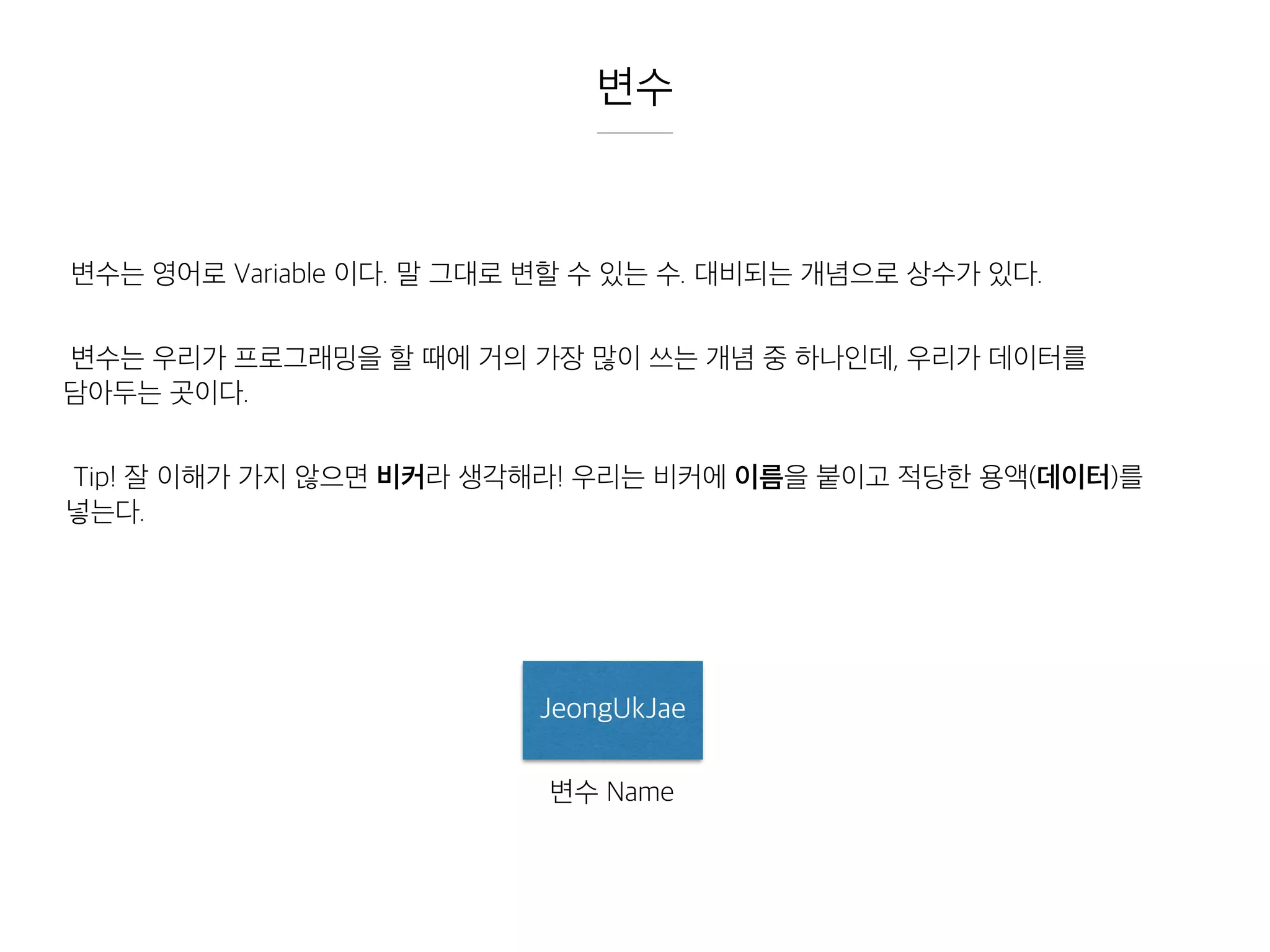 변수
변수는 영어로 Variable 이다. 말 그대로 변할 수 있는 수. 대비되는 개념으로 상수가 있다.
변수는 우리가 프로그래밍을 할 때에 거의 가장 많이 쓰는 개념 중 하나인데, 우리가 데이터를
담아두는 곳이다.
Tip! 잘 이해가 가지 않으면 비커라 생각해라! 우리는 비커에 이름을 붙이고 적당한 용액(데이터)를
넣는다.
JeongUkJae
변수 Name
 