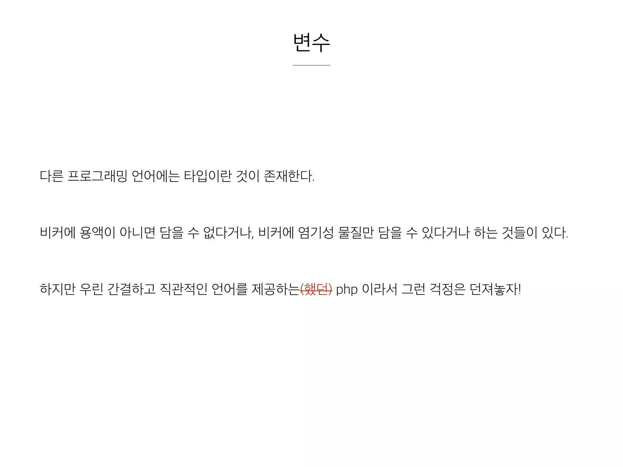 변수
다른 프로그래밍 언어에는 타입이란 것이 존재한다.
비커에 용액이 아니면 담을 수 없다거나, 비커에 염기성 물질만 담을 수 있다거나 하는 것들이 있다.
하지만 우린 간결하고 직관적인 언어를 제공하는(했던) php 이라서 그런 걱정은 던져놓자!
 