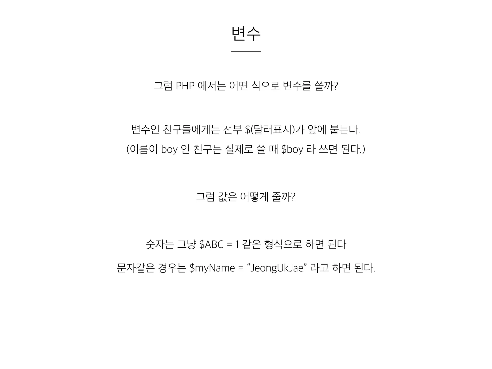 변수
그럼 PHP 에서는 어떤 식으로 변수를 쓸까?
변수인 친구들에게는 전부 $(달러표시)가 앞에 붙는다.
(이름이 boy 인 친구는 실제로 쓸 때 $boy 라 쓰면 된다.)
그럼 값은 어떻게 줄까?
숫자는 그냥 $ABC = 1 같은 형식으로 하면 된다
문자같은 경우는 $myName = “JeongUkJae” 라고 하면 된다.
 