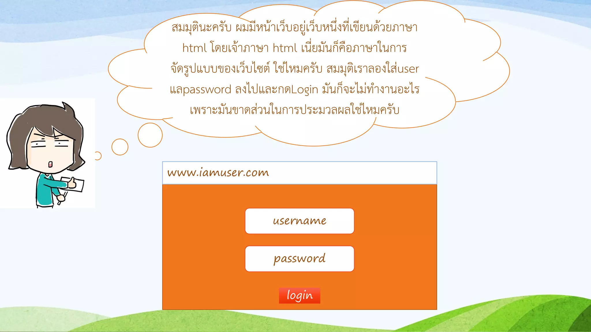 สมมุตินะครับ ผมมีหน้ำเว็บอยู่เว็บหนึ่งที่เขียนด้วยภำษำ
html โดยเจ้ำภำษำ html เนี่ยมันก็คือภำษำในกำร
จัดรูปแบบของเว็บไซต์ ใช่ไหมครับ สมมุติเรำลองใส่user
แลpassword ลงไปและกดLogin มันก็จะไม่ทำงำนอะไร
เพรำะมันขำดส่วนในกำรประมวลผลใช่ไหมครับ
www.iamuser.com
username
password
loginlogin
 