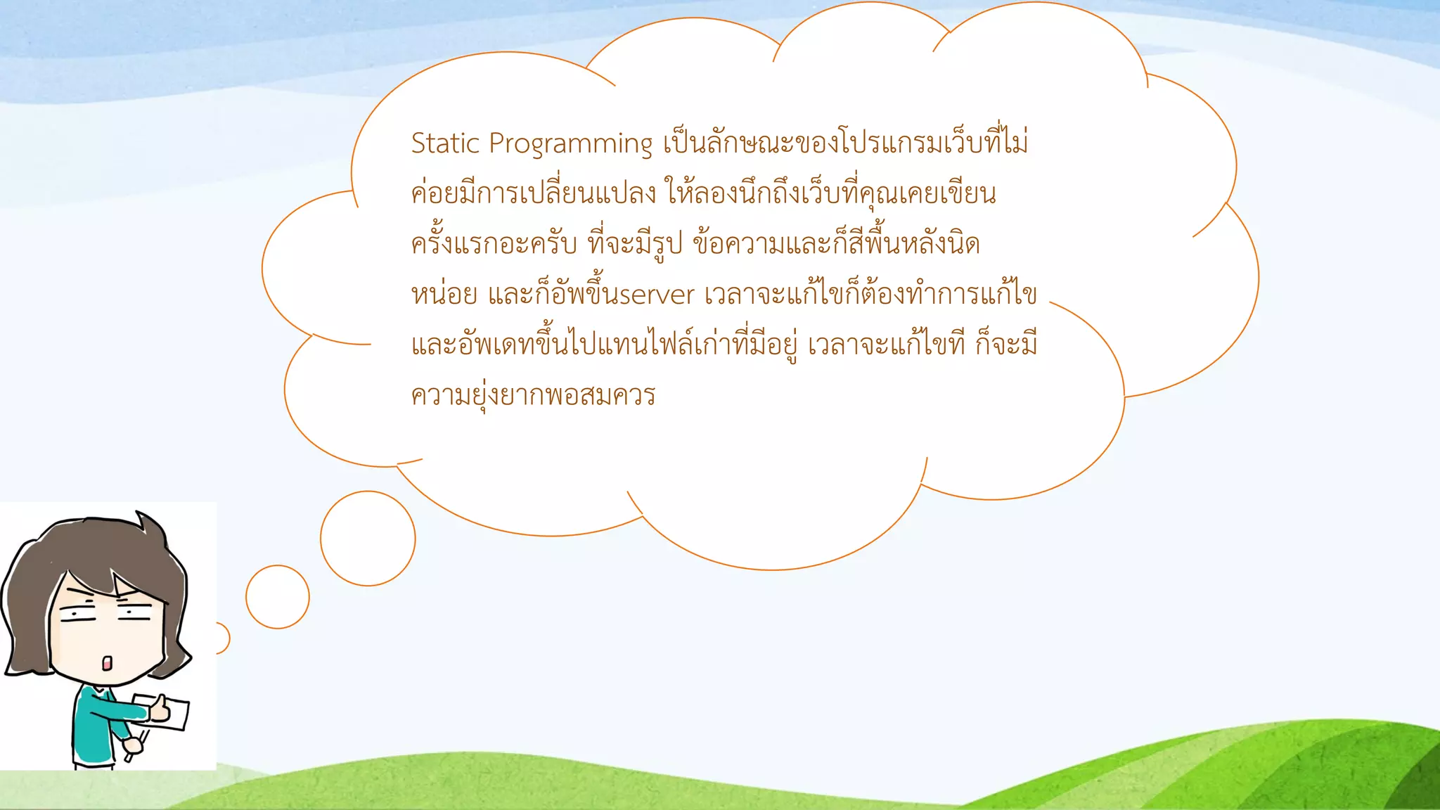 Static Programming เป็นลักษณะของโปรแกรมเว็บที่ไม่
ค่อยมีกำรเปลี่ยนแปลง ให้ลองนึกถึงเว็บที่คุณเคยเขียน
ครั้งแรกอะครับ ที่จะมีรูป ข้อควำมและก็สีพื้นหลังนิด
หน่อย และก็อัพขึ้นserver เวลำจะแก้ไขก็ต้องทำกำรแก้ไข
และอัพเดทขึ้นไปแทนไฟล์เก่ำที่มีอยู่ เวลำจะแก้ไขที ก็จะมี
ควำมยุ่งยำกพอสมควร
 
