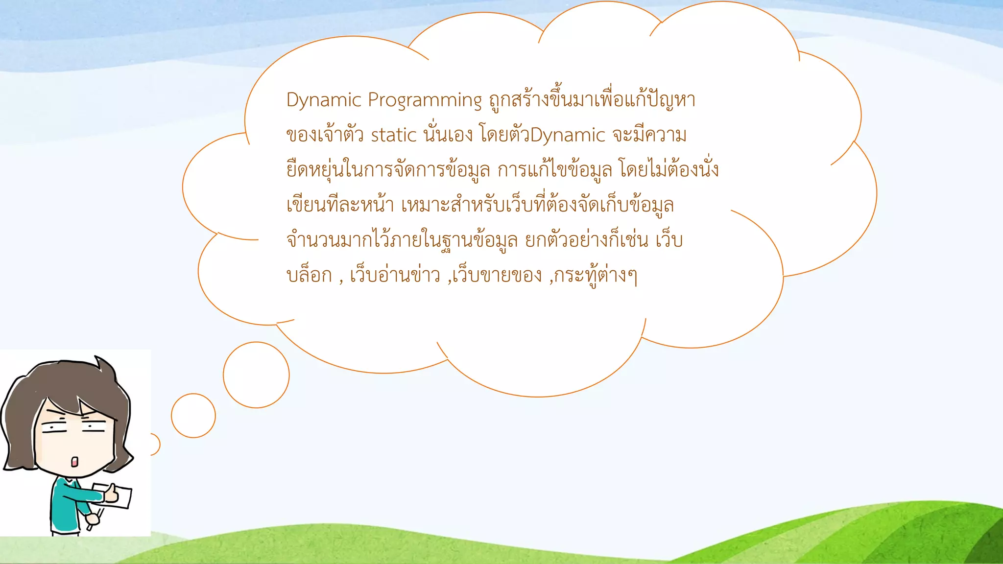 Dynamic Programming ถูกสร้ำงขึ้นมำเพื่อแก้ปัญหำ
ของเจ้ำตัว static นั่นเอง โดยตัวDynamic จะมีควำม
ยืดหยุ่นในกำรจัดกำรข้อมูล กำรแก้ไขข้อมูล โดยไม่ต้องนั่ง
เขียนทีละหน้ำ เหมำะสำหรับเว็บที่ต้องจัดเก็บข้อมูล
จำนวนมำกไว้ภำยในฐำนข้อมูล ยกตัวอย่ำงก็เช่น เว็บ
บล็อก , เว็บอ่ำนข่ำว ,เว็บขำยของ ,กระทู้ต่ำงๆ
 