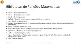 Bibliotecas de Funções Matemáticas
• decbin — Decimal para binário
• dechex — Decimal para hexadecimal
• decoct — Decimal para octal
• deg2rad — Converte o número em graus ao equivalente em radianos
• exp — Calcula o expoente de e
• expm1 — Retorna exp(numero) - 1, computado de forma que é preciso mesmo quando o valor do número é
perto de zero.
• floor — Arredonda frações para baixo
• fmod — Returns the floating point remainder (modulo) of the division of the arguments
• getrandmax — Retorna o maior valor aletório possível
• hexdec — Hexadecimal para decimal
• hypot — Calcula o tamanho da hipotenusa de um ângulo reto do triângulo Retorna a raiz quadrada de
(num1*num1 + num2*num2)
• intdiv — Integer division
03/06/2016 Sistemas para Internet II – CristianoSteffens@furg.br 11
 