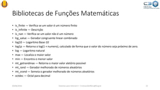 Bibliotecas de Funções Matemáticas
• is_finite — Verifica se um valor é um número finito
• is_infinite — Descrição
• is_nan — Verifica se um valor não é um número
• lcg_value — Gerador congruente linear combinado
• log10 — Logaritmo Base-10
• log1p — Retorna o log(1 + numero), calculado de forma que o valor do número seja próximo de zero.
• log — Logaritmo natural
• max — Localiza o maior valor
• min — Encontra o menor valor
• mt_getrandmax — Retorna o maior valor aletório possível
• mt_rand — Gerador melhorado de números aleatórios
• mt_srand — Semeia o gerador melhorado de números aleatórios
• octdec — Octal para decimal
03/06/2016 Sistemas para Internet II – CristianoSteffens@furg.br 12
 