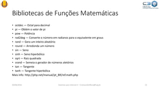 Bibliotecas de Funções Matemáticas
• octdec — Octal para decimal
• pi — Obtém o valor de pi
• pow — Potência
• rad2deg — Converte o número em radianos para o equivalente em graus
• rand — Gera um inteiro aleatório
• round — Arredonda um número
• sin — Seno
• sinh — Seno hiperbólico
• sqrt — Raiz quadrada
• srand — Semeia o gerador de números aletórios
• tan — Tangente
• tanh — Tangente hiperbólica
Mais info: http://php.net/manual/pt_BR/ref.math.php
03/06/2016 Sistemas para Internet II – CristianoSteffens@furg.br 13
 