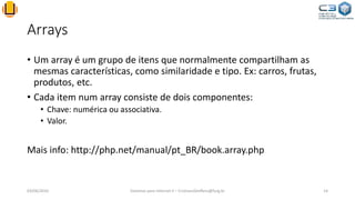 Arrays
• Um array é um grupo de itens que normalmente compartilham as
mesmas características, como similaridade e tipo. Ex: carros, frutas,
produtos, etc.
• Cada item num array consiste de dois componentes:
• Chave: numérica ou associativa.
• Valor.
Mais info: http://php.net/manual/pt_BR/book.array.php
03/06/2016 Sistemas para Internet II – CristianoSteffens@furg.br 14
 