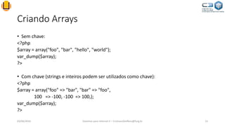 Criando Arrays
• Sem chave:
<?php
$array = array("foo", "bar", "hello", "world");
var_dump($array);
?>
• Com chave (strings e inteiros podem ser utilizados como chave):
<?php
$array = array("foo" => "bar", "bar" => "foo",
100 => -100, -100 => 100,);
var_dump($array);
?>
03/06/2016 Sistemas para Internet II – CristianoSteffens@furg.br 15
 