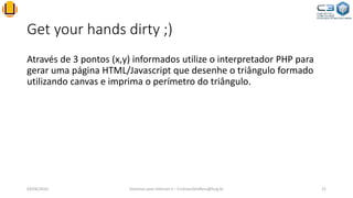 Get your hands dirty ;)
Através de 3 pontos (x,y) informados utilize o interpretador PHP para
gerar uma página HTML/Javascript que desenhe o triângulo formado
utilizando canvas e imprima o perímetro do triângulo.
03/06/2016 Sistemas para Internet II – CristianoSteffens@furg.br 21
 