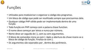 Funções
• Utilizadas para modularizar e organizar o código dos programas.
• Um bloco de código que pode ser reutilizado sempre que precisarmos dele.
• Qualquer código PHP válido pode ser implementado dentro de uma
função.
• Toda função em PHP começa com a palavra chave function.
• O nome deve começar por letras e nunca por número.
• Nome deve ser seguido de ( ), com ou sem argumentos.
• O bloco de comandos inicia-se com {. Após a abertura da chave insere-se o
bloco de código da função. Finaliza-se com }.
• Os argumentos são separados por , dentro dos parêntesis.
03/06/2016 Sistemas para Internet II – CristianoSteffens@furg.br 3
 