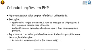 Criando funções em PHP
• Argumentos: por valor ou por referência utilizando &.
• Execução:
• Quando uma função é chamada, o fluxo de execução de um programa é
interrompido e passado para tal função.
• Após o término da execução, a função devolve o fluxo para o programa
principal.
• Argumentos com valor padrão devem ser indicados por último na
declaração da função.
• Ex: function incrementa($valor, $incremento=1){ ...}
03/06/2016 Sistemas para Internet II – CristianoSteffens@furg.br 4
 