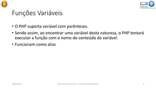 Funções Variáveis
• O PHP suporta variável com parênteses.
• Sendo assim, ao encontrar uma variável desta natureza, o PHP tentará
executar a função com o nome do conteúdo da variável.
• Funcionam como alias
03/06/2016 Sistemas para Internet II – CristianoSteffens@furg.br 8
 
