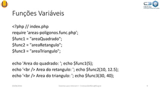 Funções Variáveis
<?php // index.php
require 'areas-poligonos.func.php';
$func1 = "areaQuadrado";
$func2 = "areaRetangulo";
$func3 = "areaTriangulo";
echo 'Area do quadrado: '; echo $func1(5);
echo '<br /> Area do retangulo: '; echo $func2(10, 12.5);
echo '<br /> Area do triangulo: '; echo $func3(30, 40);
03/06/2016 Sistemas para Internet II – CristianoSteffens@furg.br 9
 