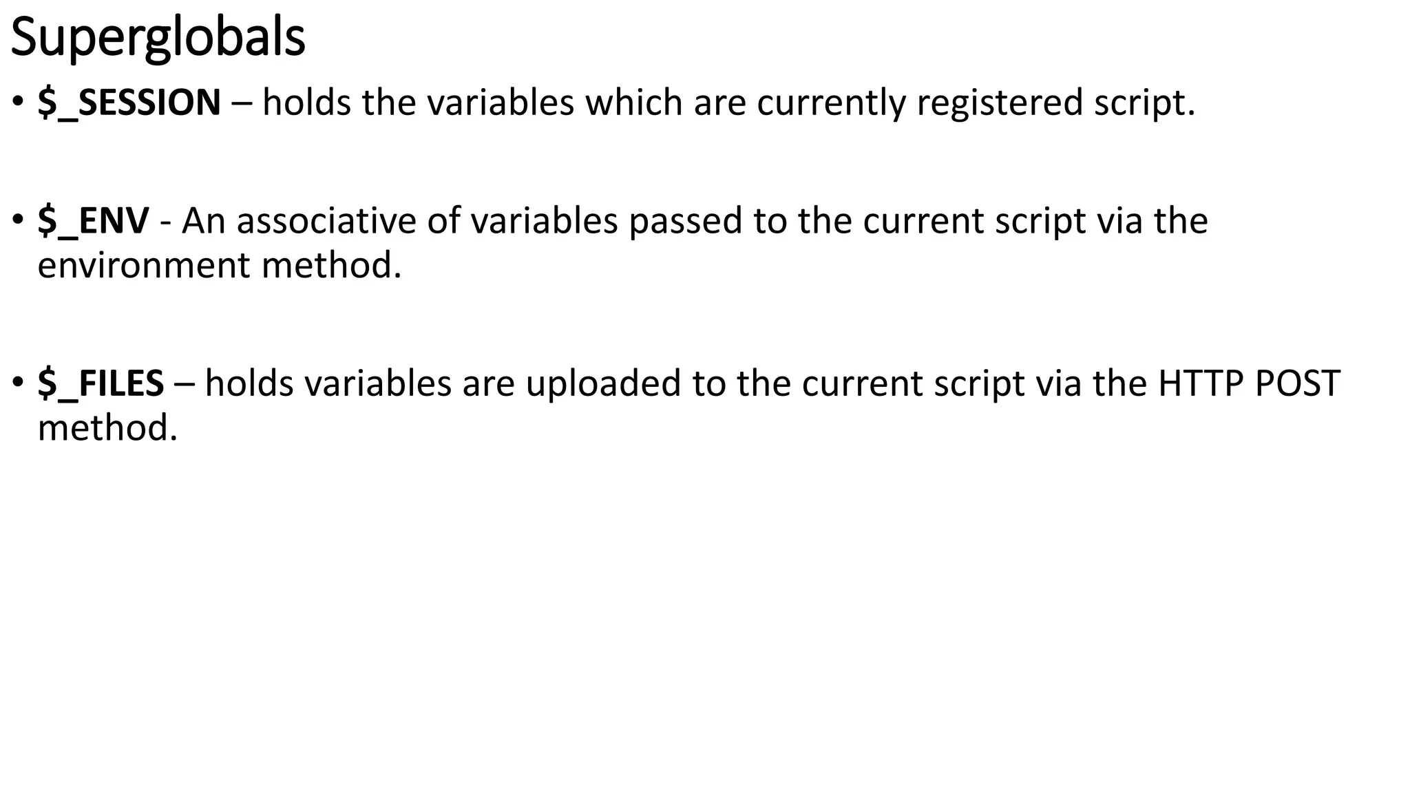 Superglobals
• $_SESSION – holds the variables which are currently registered script.
• $_ENV - An associative of variables passed to the current script via the
environment method.
• $_FILES – holds variables are uploaded to the current script via the HTTP POST
method.
 