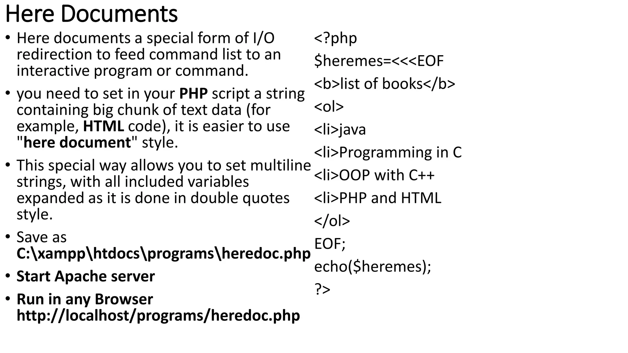 Here Documents
• Here documents a special form of I/O
redirection to feed command list to an
interactive program or command.
• you need to set in your PHP script a string
containing big chunk of text data (for
example, HTML code), it is easier to use
"here document" style.
• This special way allows you to set multiline
strings, with all included variables
expanded as it is done in double quotes
style.
• Save as
C:xampphtdocsprogramsheredoc.php
• Start Apache server
• Run in any Browser
http://localhost/programs/heredoc.php
<?php
$heremes=<<<EOF
<b>list of books</b>
<ol>
<li>java
<li>Programming in C
<li>OOP with C++
<li>PHP and HTML
</ol>
EOF;
echo($heremes);
?>
 