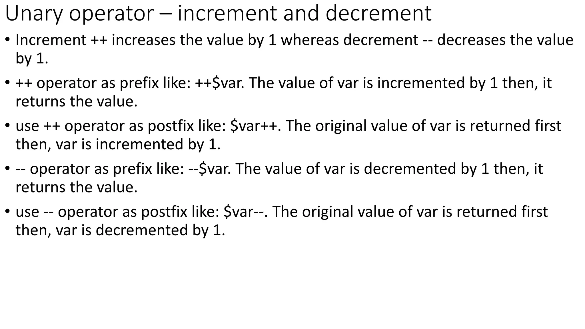 Unary operator – increment and decrement
• Increment ++ increases the value by 1 whereas decrement -- decreases the value
by 1.
• ++ operator as prefix like: ++$var. The value of var is incremented by 1 then, it
returns the value.
• use ++ operator as postfix like: $var++. The original value of var is returned first
then, var is incremented by 1.
• -- operator as prefix like: --$var. The value of var is decremented by 1 then, it
returns the value.
• use -- operator as postfix like: $var--. The original value of var is returned first
then, var is decremented by 1.
 