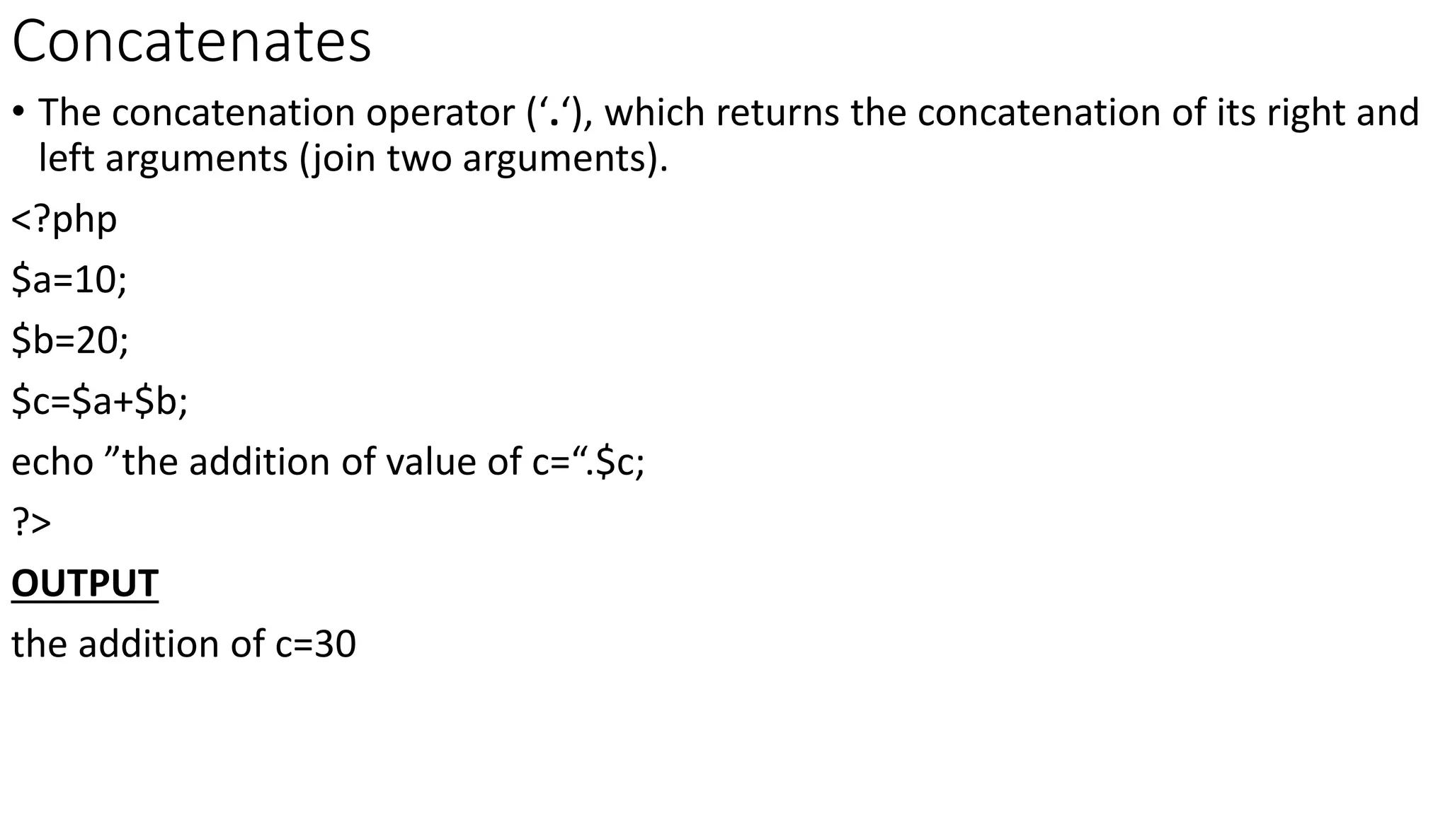 Concatenates
• The concatenation operator (‘.‘), which returns the concatenation of its right and
left arguments (join two arguments).
<?php
$a=10;
$b=20;
$c=$a+$b;
echo ”the addition of value of c=“.$c;
?>
OUTPUT
the addition of c=30
 