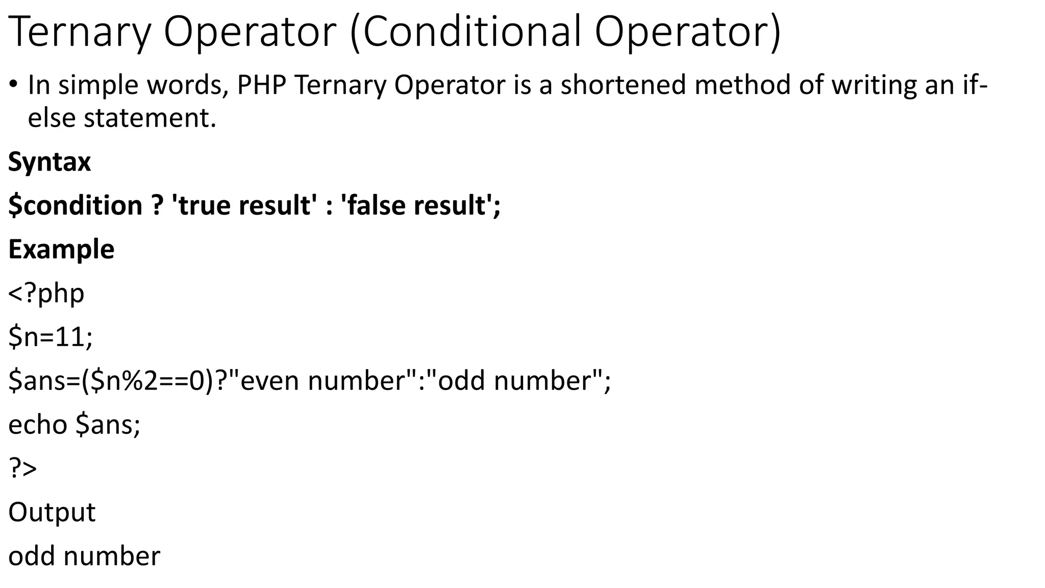 Ternary Operator (Conditional Operator)
• In simple words, PHP Ternary Operator is a shortened method of writing an if-
else statement.
Syntax
$condition ? 'true result' : 'false result';
Example
<?php
$n=11;
$ans=($n%2==0)?"even number":"odd number";
echo $ans;
?>
Output
odd number
 