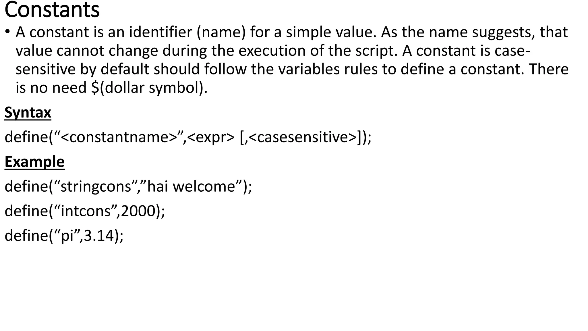 Constants
• A constant is an identifier (name) for a simple value. As the name suggests, that
value cannot change during the execution of the script. A constant is case-
sensitive by default should follow the variables rules to define a constant. There
is no need $(dollar symbol).
Syntax
define(“<constantname>”,<expr> [,<casesensitive>]);
Example
define(“stringcons”,”hai welcome”);
define(“intcons”,2000);
define(“pi”,3.14);
 