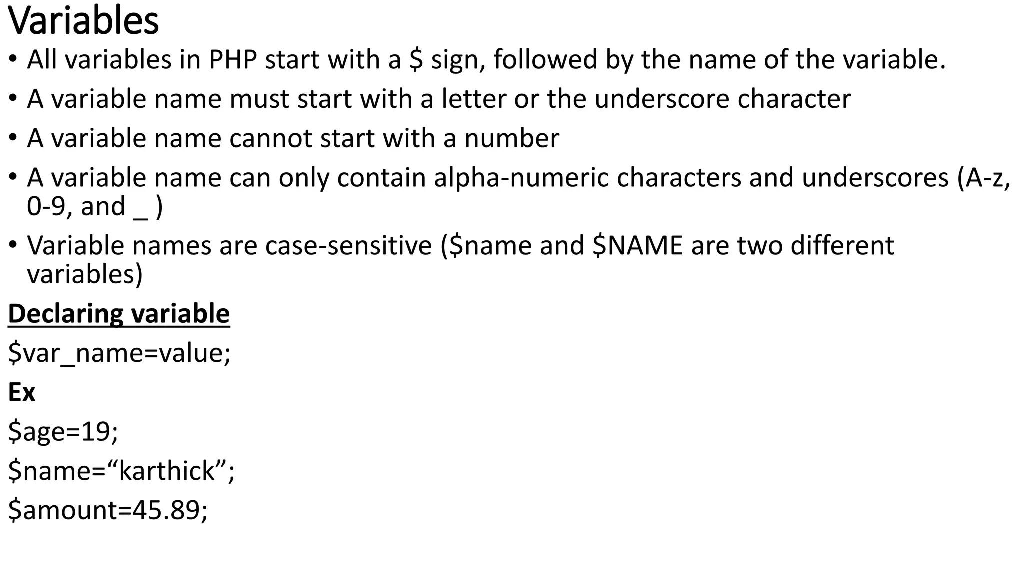 Variables
• All variables in PHP start with a $ sign, followed by the name of the variable.
• A variable name must start with a letter or the underscore character
• A variable name cannot start with a number
• A variable name can only contain alpha-numeric characters and underscores (A-z,
0-9, and _ )
• Variable names are case-sensitive ($name and $NAME are two different
variables)
Declaring variable
$var_name=value;
Ex
$age=19;
$name=“karthick”;
$amount=45.89;
 