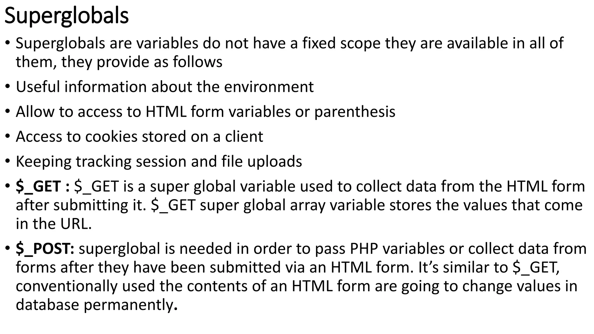 Superglobals
• Superglobals are variables do not have a fixed scope they are available in all of
them, they provide as follows
• Useful information about the environment
• Allow to access to HTML form variables or parenthesis
• Access to cookies stored on a client
• Keeping tracking session and file uploads
• $_GET : $_GET is a super global variable used to collect data from the HTML form
after submitting it. $_GET super global array variable stores the values that come
in the URL.
• $_POST: superglobal is needed in order to pass PHP variables or collect data from
forms after they have been submitted via an HTML form. It’s similar to $_GET,
conventionally used the contents of an HTML form are going to change values in
database permanently.
 