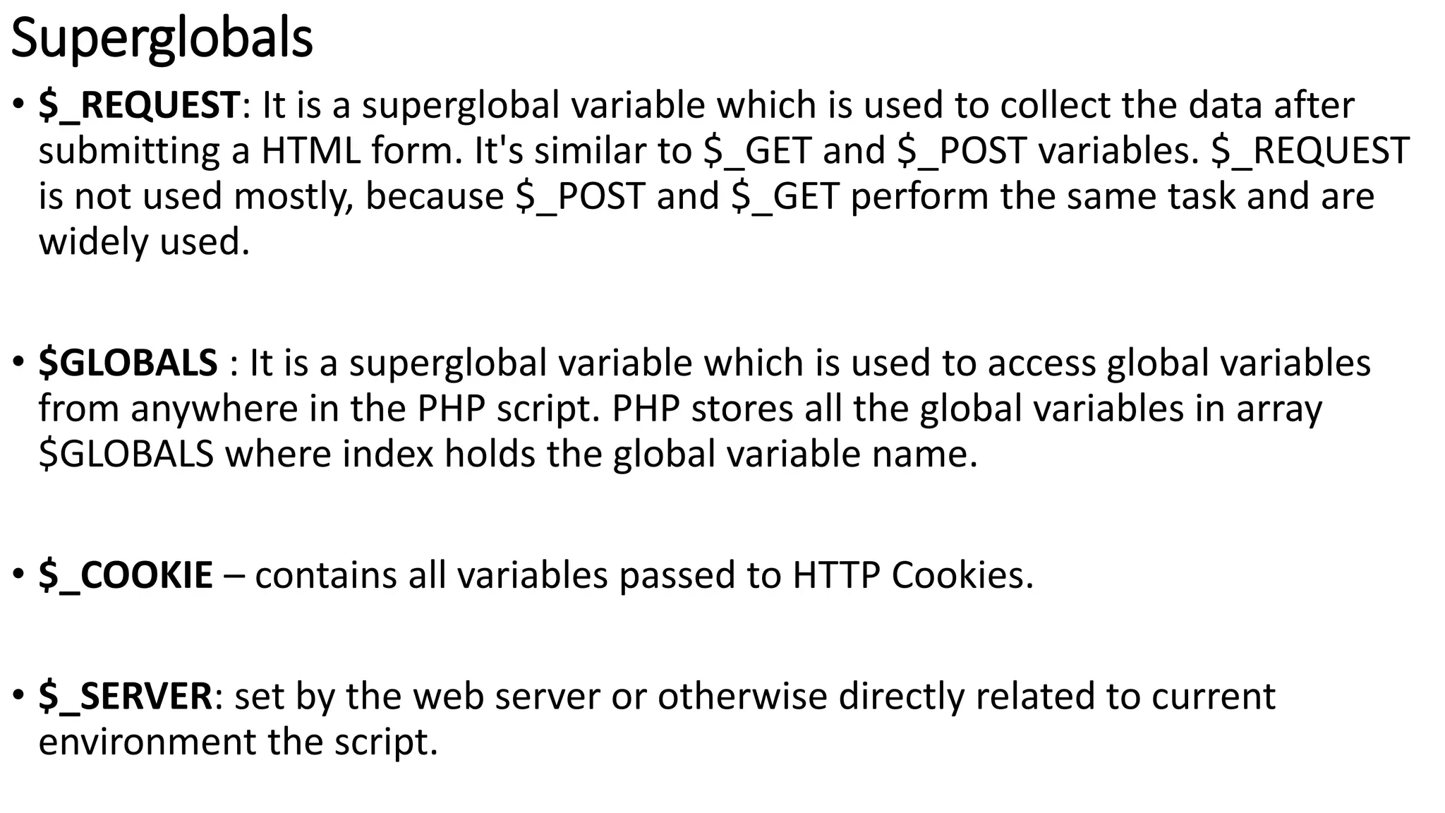 Superglobals
• $_REQUEST: It is a superglobal variable which is used to collect the data after
submitting a HTML form. It's similar to $_GET and $_POST variables. $_REQUEST
is not used mostly, because $_POST and $_GET perform the same task and are
widely used.
• $GLOBALS : It is a superglobal variable which is used to access global variables
from anywhere in the PHP script. PHP stores all the global variables in array
$GLOBALS where index holds the global variable name.
• $_COOKIE – contains all variables passed to HTTP Cookies.
• $_SERVER: set by the web server or otherwise directly related to current
environment the script.
 
