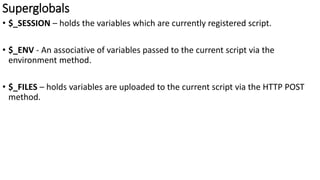 Superglobals
• $_SESSION – holds the variables which are currently registered script.
• $_ENV - An associative of variables passed to the current script via the
environment method.
• $_FILES – holds variables are uploaded to the current script via the HTTP POST
method.
 