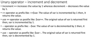Unary operator – increment and decrement
• Increment ++ increases the value by 1 whereas decrement -- decreases the value
by 1.
• ++ operator as prefix like: ++$var. The value of var is incremented by 1 then, it
returns the value.
• use ++ operator as postfix like: $var++. The original value of var is returned first
then, var is incremented by 1.
• -- operator as prefix like: --$var. The value of var is decremented by 1 then, it
returns the value.
• use -- operator as postfix like: $var--. The original value of var is returned first
then, var is decremented by 1.
 