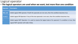 Logical operator
• The logical operators are used when we want, test more than one condition
Operator Description
&&, and Called Logical AND operator. If both the operands are non-zero, then the condition becomes true.
||,or,|| Called Logical OR Operator. If any of the two operands is non-zero, then the condition becomes true.
! Called Logical NOT Operator. It is used to reverse the logical state of its operand. If a condition is true, then
Logical NOT operator will make it false.
 