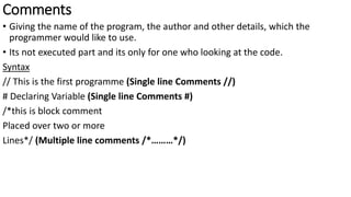 Comments
• Giving the name of the program, the author and other details, which the
programmer would like to use.
• Its not executed part and its only for one who looking at the code.
Syntax
// This is the first programme (Single line Comments //)
# Declaring Variable (Single line Comments #)
/*this is block comment
Placed over two or more
Lines*/ (Multiple line comments /*………*/)
 