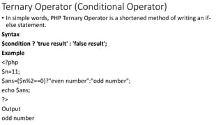 Ternary Operator (Conditional Operator)
• In simple words, PHP Ternary Operator is a shortened method of writing an if-
else statement.
Syntax
$condition ? 'true result' : 'false result';
Example
<?php
$n=11;
$ans=($n%2==0)?"even number":"odd number";
echo $ans;
?>
Output
odd number
 