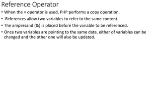 Reference Operator
• When the = operator is used, PHP performs a copy operation.
• References allow two variables to refer to the same content.
• The ampersand (&) is placed before the variable to be referenced.
• Once two variables are pointing to the same data, either of variables can be
changed and the other one will also be updated.
 