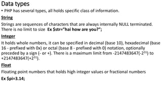 Data types
• PHP has several types, all holds specific class of information.
String
Strings are sequences of characters that are always internally NULL terminated.
There is no limit to size Ex $str=”hai how are you?”;
Integer
It holds whole numbers, it can be specified in decimal (base 10), hexadecimal (base
16 - prefixed with 0x) or octal (base 8 - prefixed with 0) notation, optionally
preceded by a sign (- or +). There is a maximum limit from -2147483647(-231) to
+2147483647(+231).
Float
Floating point numbers that holds high integer values or fractional numbers
Ex $pi=3.14;
 