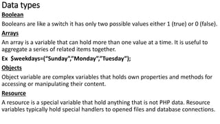 Data types
Boolean
Booleans are like a switch it has only two possible values either 1 (true) or 0 (false).
Arrays
An array is a variable that can hold more than one value at a time. It is useful to
aggregate a series of related items together.
Ex $weekdays=(“Sunday”,”Monday”,”Tuesday”);
Objects
Object variable are complex variables that holds own properties and methods for
accessing or manipulating their content.
Resource
A resource is a special variable that hold anything that is not PHP data. Resource
variables typically hold special handlers to opened files and database connections.
 