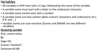 Variables
• All variables in PHP start with a $ sign, followed by the name of the variable.
• A variable name must start with a letter or the underscore character
• A variable name cannot start with a number
• A variable name can only contain alpha-numeric characters and underscores (A-z,
0-9, and _ )
• Variable names are case-sensitive ($name and $NAME are two different
variables)
Declaring variable
$var_name=value;
Ex
$age=19;
$name=“karthick”;
$amount=45.89;
 