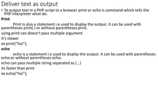 Deliver text as output
• To output text in a PHP script to a browser print or echo is command which tells the
PHP interpreter what do.
Print
Print is also a statement i.e used to display the output. it can be used with
parentheses print( ) or without parentheses print.
using print can doesn't pass multiple argument
it’s slower
ex print(“hai”);
echo
echo is a statement i.e used to display the output. it can be used with parentheses
echo or without parentheses echo.
echo can pass multiple string separated as ( , )
its faster than print
ex echo(“hai”);
 