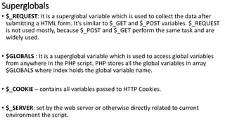 Superglobals
• $_REQUEST: It is a superglobal variable which is used to collect the data after
submitting a HTML form. It's similar to $_GET and $_POST variables. $_REQUEST
is not used mostly, because $_POST and $_GET perform the same task and are
widely used.
• $GLOBALS : It is a superglobal variable which is used to access global variables
from anywhere in the PHP script. PHP stores all the global variables in array
$GLOBALS where index holds the global variable name.
• $_COOKIE – contains all variables passed to HTTP Cookies.
• $_SERVER: set by the web server or otherwise directly related to current
environment the script.
 