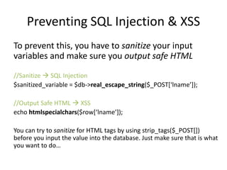 Preventing SQL Injection & XSS
To prevent this, you have to sanitize your input
variables and make sure you output safe HTML
//Sanitize  SQL Injection
$sanitized_variable = $db->real_escape_string($_POST[‘lname’]);
//Output Safe HTML  XSS
echo htmlspecialchars($row[‘lname’]);
You can try to sanitize for HTML tags by using strip_tags($_POST[])
before you input the value into the database. Just make sure that is what
you want to do…
 